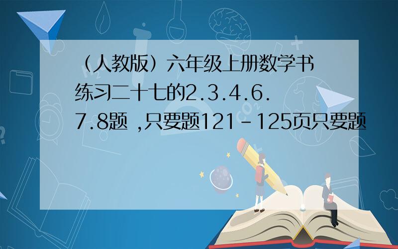 （人教版）六年级上册数学书 练习二十七的2.3.4.6.7.8题 ,只要题121-125页只要题