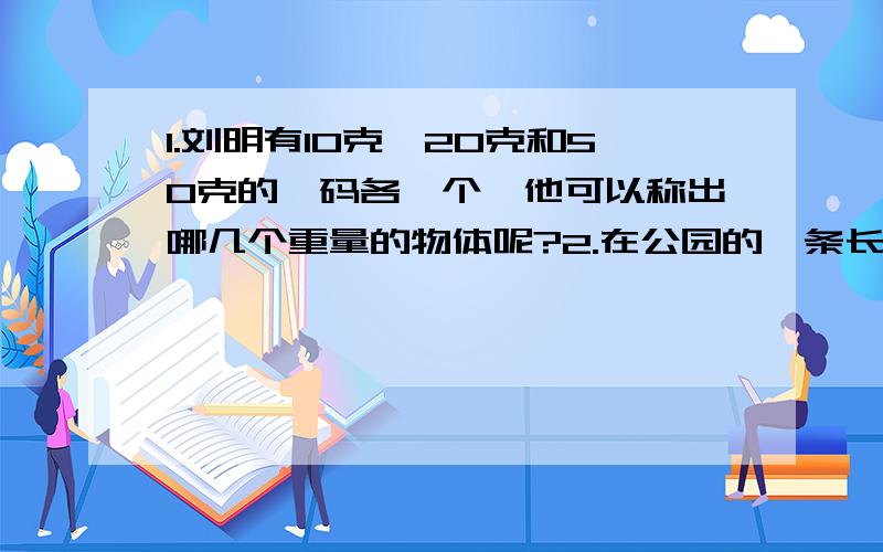 1.刘明有10克、20克和50克的砝码各一个,他可以称出哪几个重量的物体呢?2.在公园的一条长16米的迎宾道上任意放11盆美人蕉,请你说明必有两盆美人蕉的距离小于1.6米.3.简便计算（17又7/17+17又7/