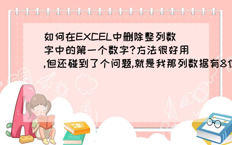 如何在EXCEL中删除整列数字中的第一个数字?方法很好用,但还碰到了个问题,就是我那列数据有8位和8位以下的不等,而我只要8位的去掉一个最前面的数字,用以下3种方法,将所有的数据第一位全