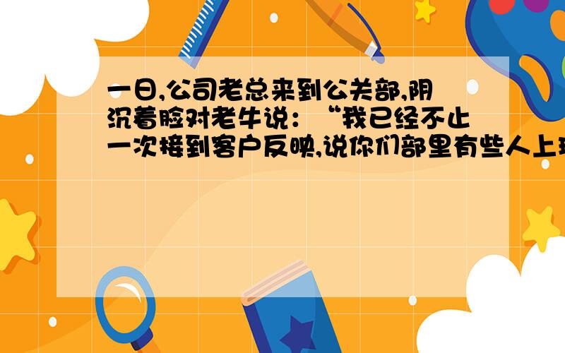 一日,公司老总来到公关部,阴沉着脸对老牛说：“我已经不止一次接到客户反映,说你们部里有些人上班时间化妆,你这个主任怎么当的?”老总走后,女士们猜想必遭老牛一顿痛骂,不了老牛却说