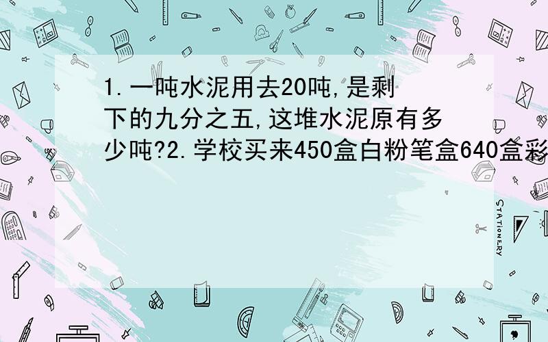 1.一吨水泥用去20吨,是剩下的九分之五,这堆水泥原有多少吨?2.学校买来450盒白粉笔盒640盒彩色粉笔,再买来多少盒白粉笔就可以使白粉笔是彩色粉笔的九分之八?