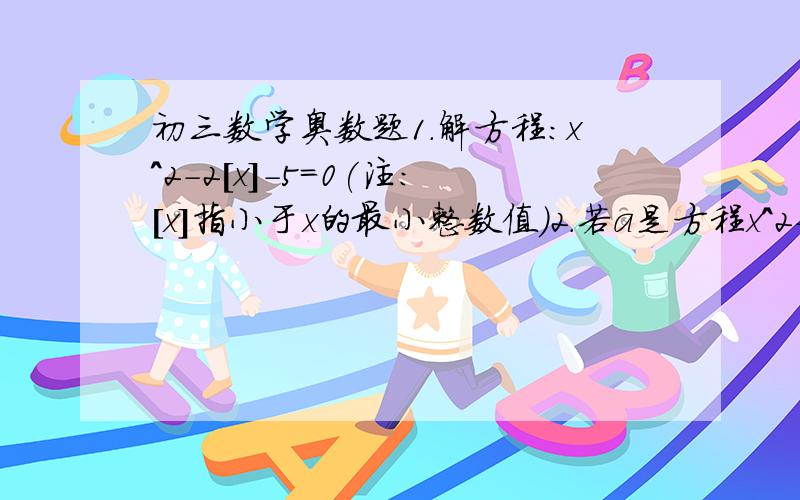 初三数学奥数题1.解方程：x^2-2[x]-5=0(注：[x]指小于x的最小整数值）2.若a是方程x^2-3x+1=0的一个根,则代数式2a^5-5a^4+2a^3-8a^2+3a的值为多少?