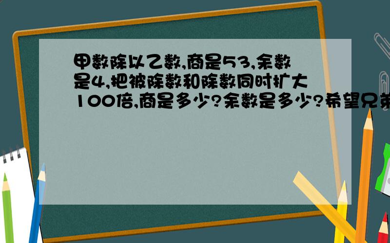 甲数除以乙数,商是53,余数是4,把被除数和除数同时扩大100倍,商是多少?余数是多少?希望兄弟们给个过程