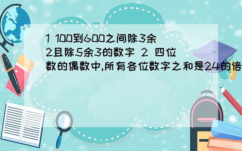 1 100到600之间除3余2且除5余3的数字 2 四位数的偶数中,所有各位数字之和是24的倍数的数的个数100到600之间除3余2且除5余3的数字的个数 四位数的偶数中,所有各位数字之和是24的倍数的数的个