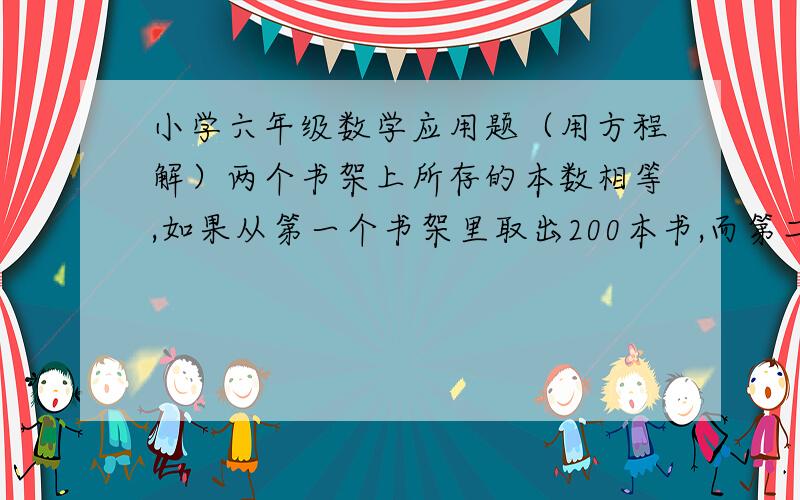 小学六年级数学应用题（用方程解）两个书架上所存的本数相等,如果从第一个书架里取出200本书,而第二个书架再放入40本书,那么第二个书架的本书是第一个书架的3倍,问两个书架原来各存书