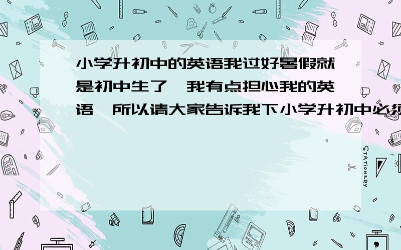 小学升初中的英语我过好暑假就是初中生了,我有点担心我的英语,所以请大家告诉我下小学升初中必须掌握的英语知识有哪些?我真的很急啊!