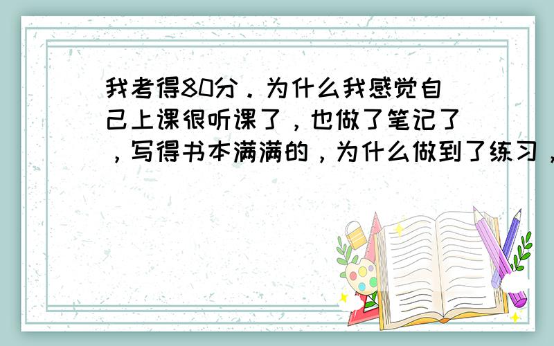 我考得80分。为什么我感觉自己上课很听课了，也做了笔记了，写得书本满满的，为什么做到了练习，上课时写的笔记、语法都用不上。我们老师叫我们多做练习，不会做那些英语练习，该