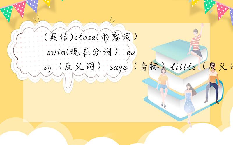 (英语)close(形容词） swim(现在分词） easy（反义词） says（音标）little（反义词） write现在分词） sit（现在分词） run（现在分词） give（现在分词） open（反义词） right（同音词） have（现在