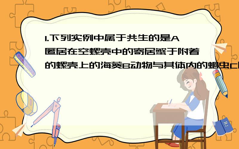 1.下列实例中属于共生的是A匿居在空螺壳中的寄居蟹于附着的螺壳上的海葵B动物与其体内的蛔虫C同一养鱼池中的青鱼、草鱼、鲢鱼、鳙鱼D地衣中的真菌和藻类A\B\C各属于什么 真菌和藻类怎