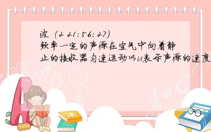 波 (2 21:56:27)频率一定的声源在空气中向着静止的接收器匀速运动以u表示声源的速度v表示波的速度f表示接收器接收到的频率若u增大则A     f增大v增大     