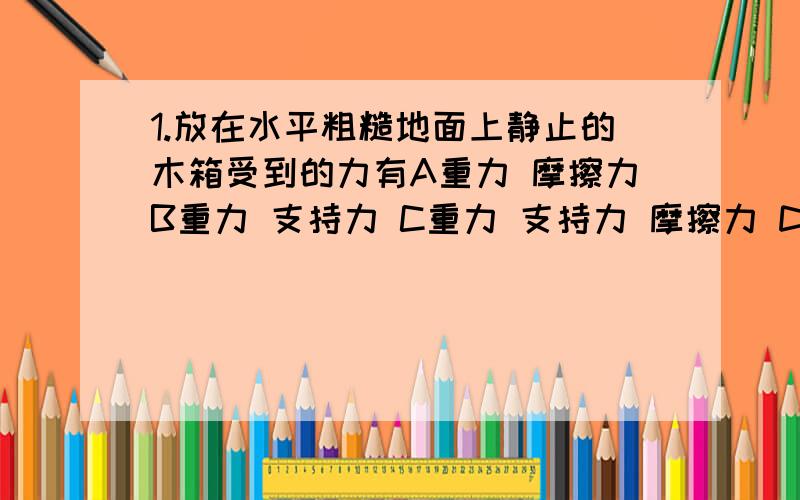 1.放在水平粗糙地面上静止的木箱受到的力有A重力 摩擦力B重力 支持力 C重力 支持力 摩擦力 D重力、支持力、摩擦力 压力2.冰球运动员在水平冰面上用杆轻轻击出冰球,冰球在冰面上滑动,最