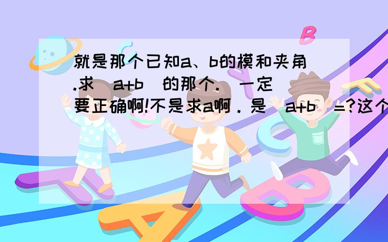 就是那个已知a、b的模和夹角.求|a+b|的那个.（一定要正确啊!不是求a啊。是|a+b|=?这个公式。只要公式就行了