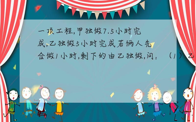 一项工程,甲独做7.5小时完成,乙独做5小时完成若俩人先合做1小时,剩下的由乙独做,问：（1）乙还需要几小时完成?（2）若此项工程得报酬600元,那么按工作量怎样分配 