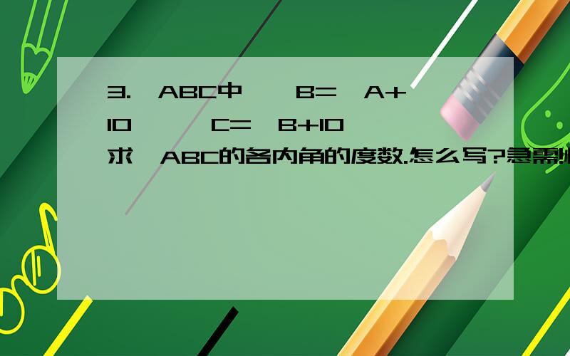 3.△ABC中,∠B=∠A+10°,∠C=∠B+10°,求△ABC的各内角的度数.怎么写?急需!快~~~~~~~~~~~~