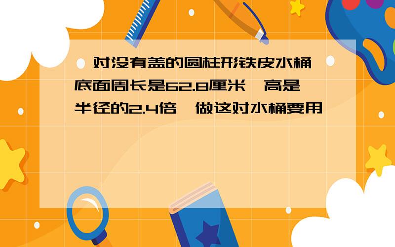 一对没有盖的圆柱形铁皮水桶,底面周长是62.8厘米,高是半径的2.4倍,做这对水桶要用