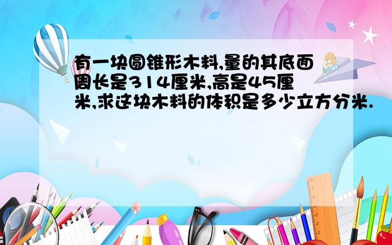 有一块圆锥形木料,量的其底面周长是314厘米,高是45厘米,求这块木料的体积是多少立方分米.