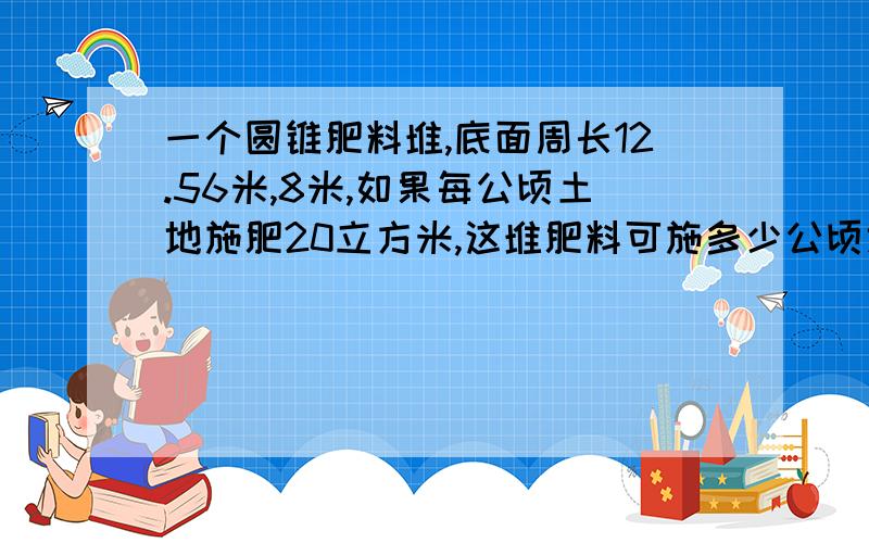 一个圆锥肥料堆,底面周长12.56米,8米,如果每公顷土地施肥20立方米,这堆肥料可施多少公顷地?算式和原因,最好是能让我懂的