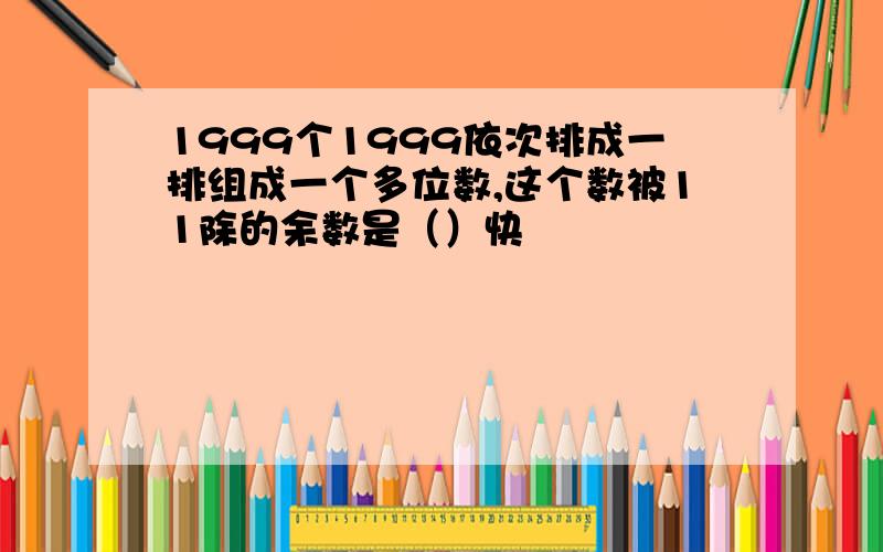 1999个1999依次排成一排组成一个多位数,这个数被11除的余数是（）快