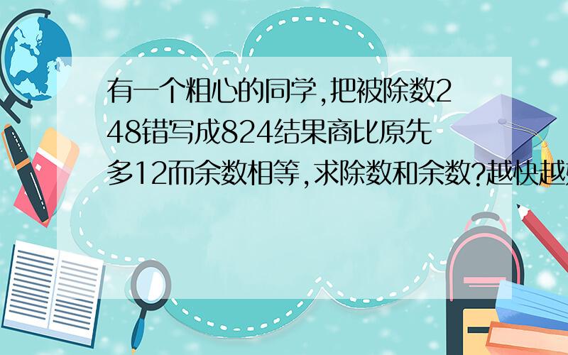 有一个粗心的同学,把被除数248错写成824结果商比原先多12而余数相等,求除数和余数?越快越好`！写出简便的解题过程