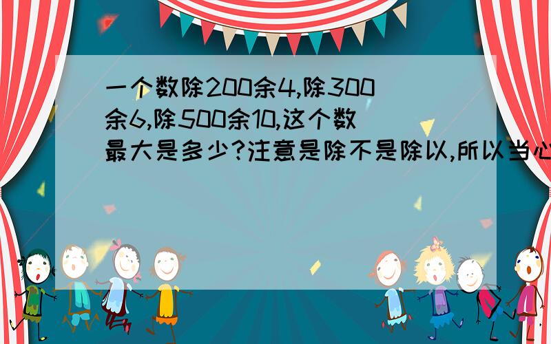 一个数除200余4,除300余6,除500余10,这个数最大是多少?注意是除不是除以,所以当心点哦,这题不难,免费给大家送悬赏分咯!