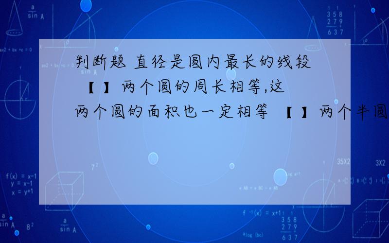 判断题 直径是圆内最长的线段 【 】两个圆的周长相等,这两个圆的面积也一定相等 【 】两个半圆一定可以拼成一个整圆 【 】车轴装在圆心处是为了运行平稳 【 】长方形、正方形和圆形的