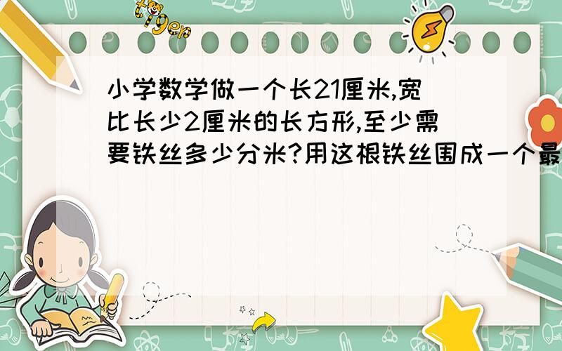 小学数学做一个长21厘米,宽比长少2厘米的长方形,至少需要铁丝多少分米?用这根铁丝围成一个最大的正方形,正方形的边长是多少分米?