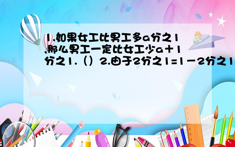 1.如果女工比男工多a分之1,那么男工一定比女工少a＋1分之1.（）2.由于2分之1=1－2分之1,6分之1=2分之1－3分之1,12分之1=3分之1－4分之1...因此这列数的规律可表示为n×（n＋1）分之1=n分之1－n＋1