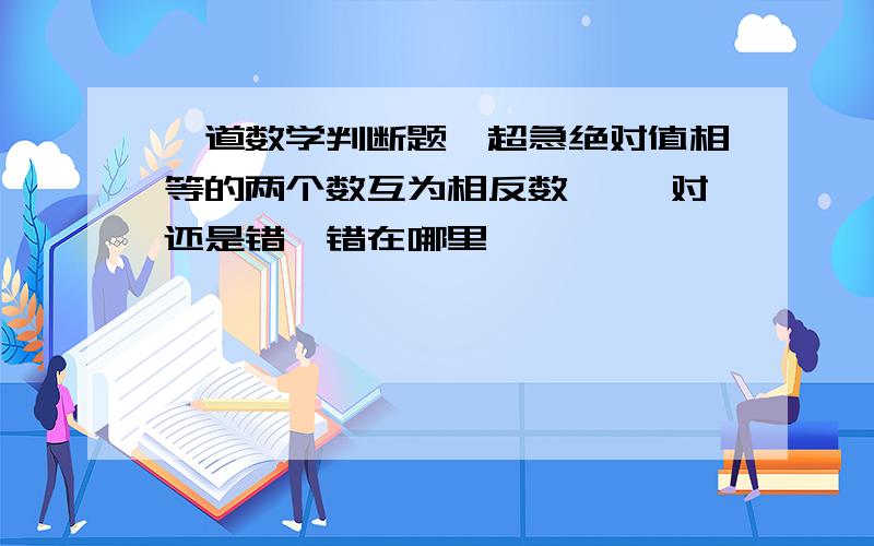 一道数学判断题,超急绝对值相等的两个数互为相反数【 】对还是错,错在哪里