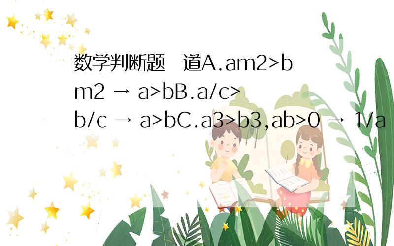 数学判断题一道A.am2>bm2 → a>bB.a/c>b/c → a>bC.a3>b3,ab>0 → 1/a < 1/bD.a2>b2,ab>0 → 1/a < 1/b单选题.答案给的是A.可是AC好像都可以 .最好举例说明.