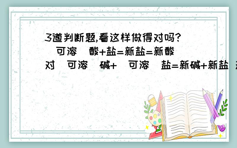 3道判断题,看这样做得对吗?（可溶）酸+盐=新盐=新酸 对（可溶）碱+（可溶）盐=新碱+新盐 对（可溶）盐+（可溶）盐=新盐1+新盐2 对