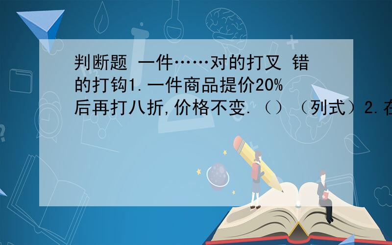 判断题 一件……对的打叉 错的打钩1.一件商品提价20%后再打八折,价格不变.（）（列式）2.在一张纸上任意画两个圆,这两个圆组成的图形一定是对称图形.3.甲数的五分之一等于乙数的25%,甲数