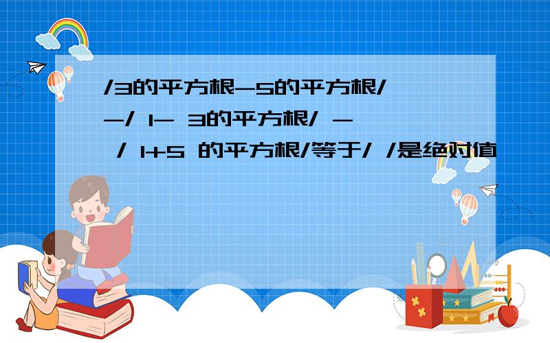 /3的平方根-5的平方根/ -/ 1- 3的平方根/ - / 1+5 的平方根/等于/ /是绝对值