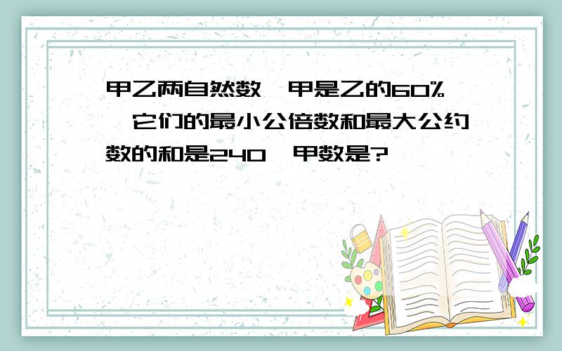 甲乙两自然数,甲是乙的60%,它们的最小公倍数和最大公约数的和是240,甲数是?