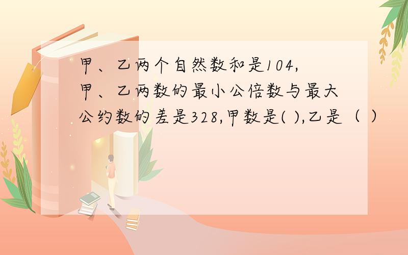 甲、乙两个自然数和是104,甲、乙两数的最小公倍数与最大公约数的差是328,甲数是( ),乙是（ ）