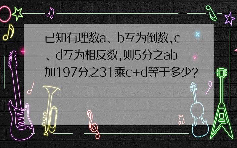 已知有理数a、b互为倒数,c、d互为相反数,则5分之ab加197分之31乘c+d等于多少?