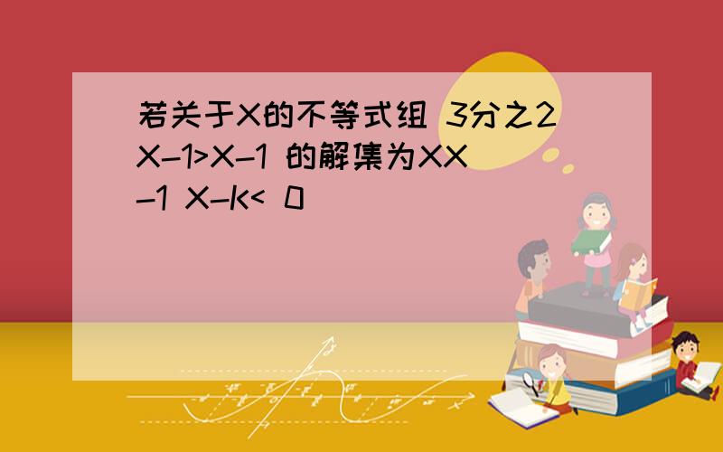 若关于X的不等式组 3分之2X-1>X-1 的解集为XX-1 X-K< 0