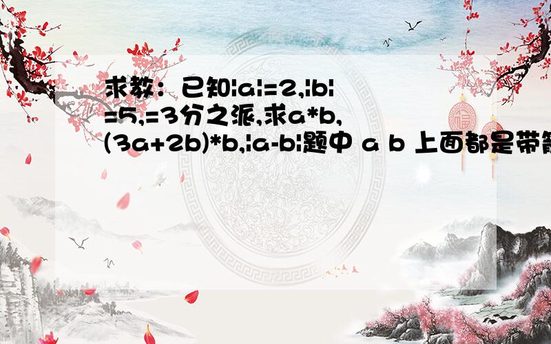 求教：已知|a|=2,|b|=5,=3分之派,求a*b,(3a+2b)*b,|a-b|题中 a b 上面都是带箭头的