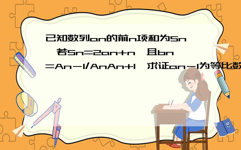 已知数列an的前n项和为Sn,若Sn=2an+n,且bn=An－1/AnAn+1,求证an－1为等比数列;求数列{bn}的前n项和Tn