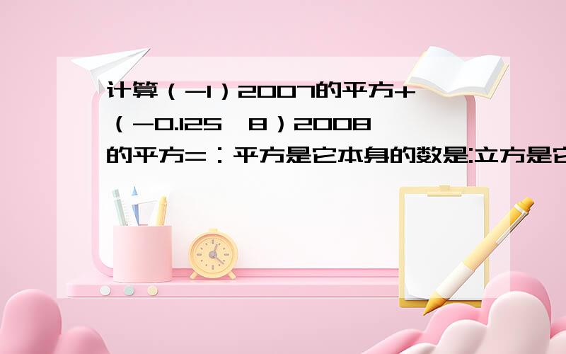 计算（-1）2007的平方+（-0.125*8）2008的平方=：平方是它本身的数是:立方是它本身的数：