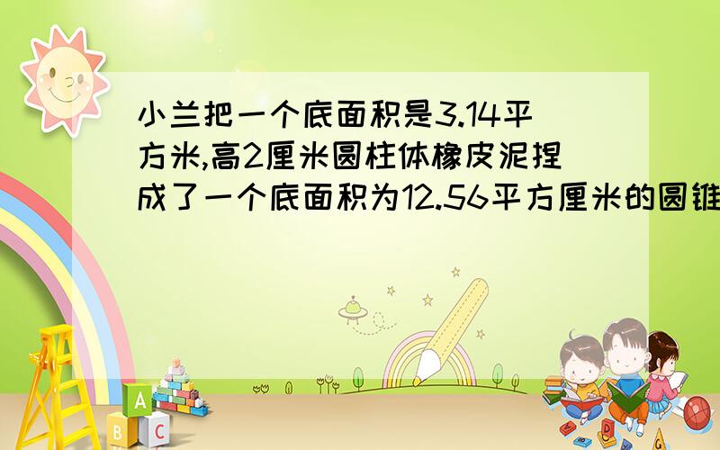 小兰把一个底面积是3.14平方米,高2厘米圆柱体橡皮泥捏成了一个底面积为12.56平方厘米的圆锥体圆锥高多少cm