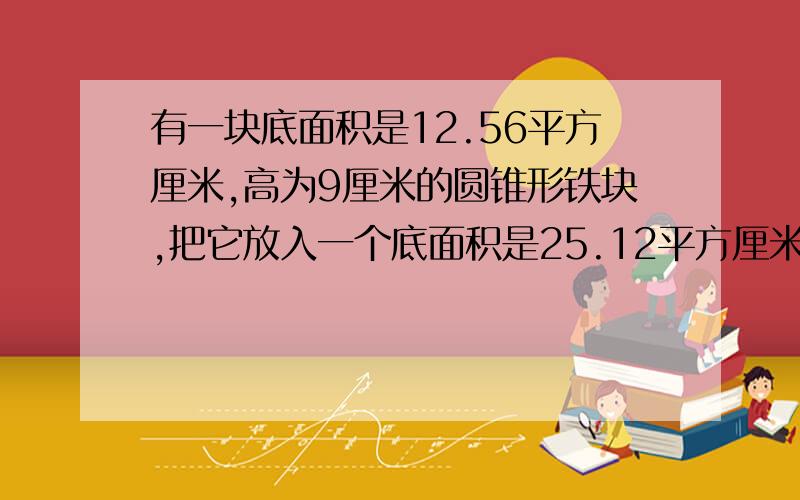 有一块底面积是12.56平方厘米,高为9厘米的圆锥形铁块,把它放入一个底面积是25.12平方厘米、高为20厘米的圆柱形容器中,容器中原来有3厘米高的水,放入铁块后,水面会上升几厘米?