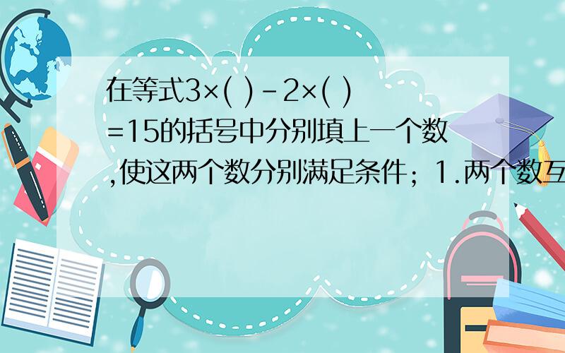 在等式3×( )-2×( )=15的括号中分别填上一个数,使这两个数分别满足条件；1.两个数互为相反数；2.两个数的和为15