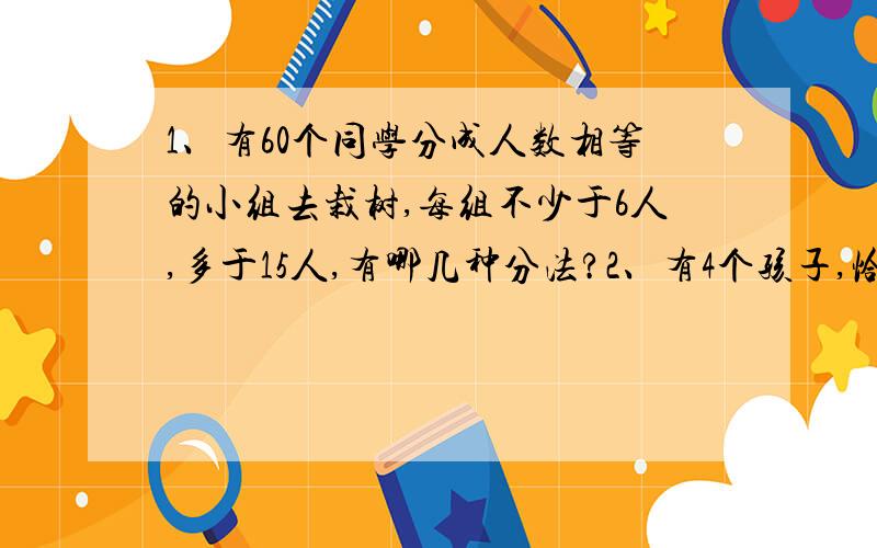 1、有60个同学分成人数相等的小组去栽树,每组不少于6人,多于15人,有哪几种分法?2、有4个孩子,恰好一个比一个大1岁,4人的年龄积是3024,问这4个孩子中最大的几岁?3.把40、44、45、63、65、78、99