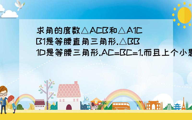 求角的度数△ACB和△A1CB1是等腰直角三角形.△BB1D是等腰三角形.AC=BC=1.而且上个小题证过△A1CF全等于△BCD然后就是求图中红色的角的度数.