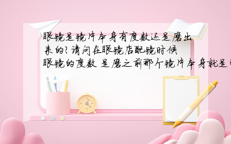 眼镜是镜片本身有度数还是磨出来的?请问在眼镜店配镜时候 眼镜的度数 是磨之前那个镜片本身就是带度数 然后按照镜框打磨大小 还是本身没有度数然后经过打磨 磨出的度数?