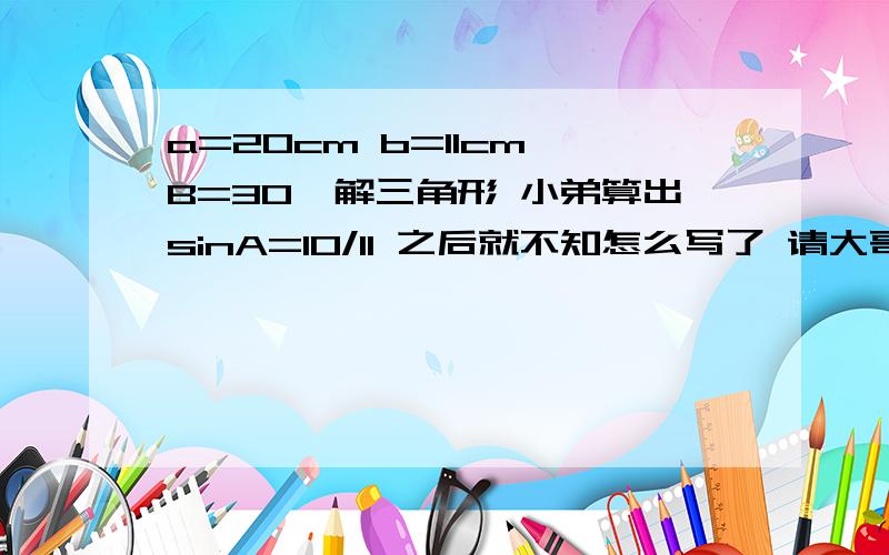 a=20cm b=11cm B=30°解三角形 小弟算出sinA=10/11 之后就不知怎么写了 请大哥大姐 能具体点么