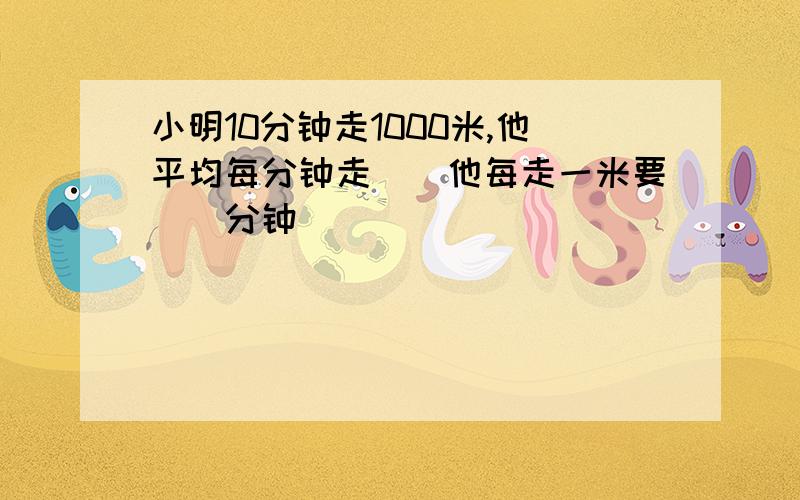 小明10分钟走1000米,他平均每分钟走()他每走一米要（）分钟