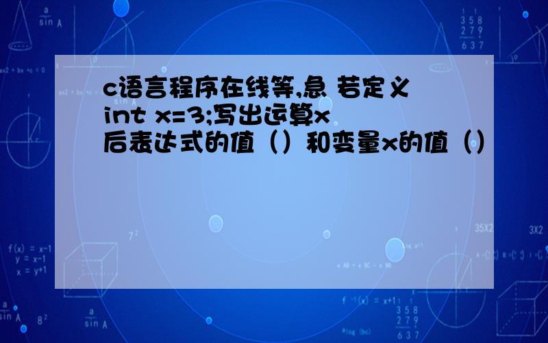 c语言程序在线等,急 若定义int x=3;写出运算x 后表达式的值（）和变量x的值（）