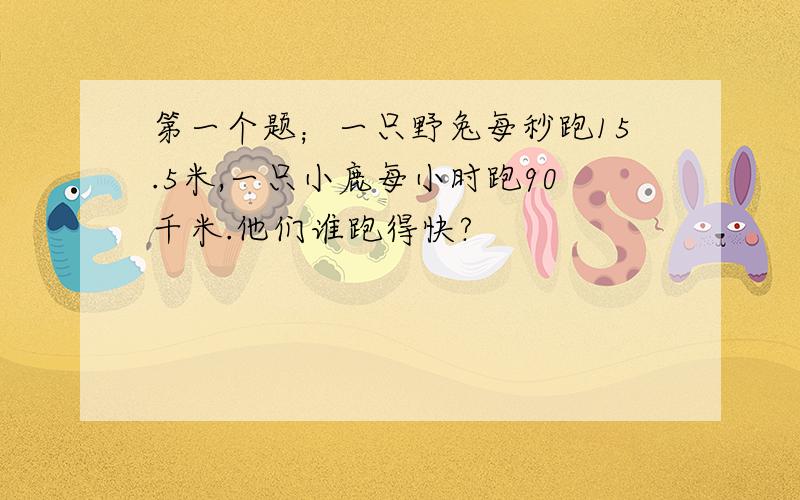 第一个题；一只野兔每秒跑15.5米,一只小鹿每小时跑90千米.他们谁跑得快?