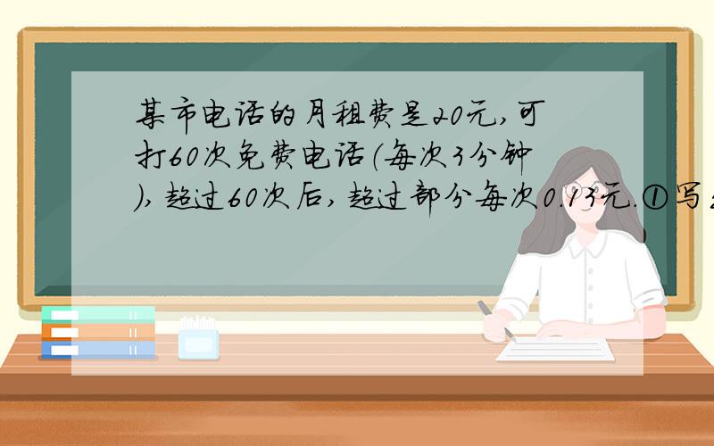 某市电话的月租费是20元,可打60次免费电话（每次3分钟）,超过60次后,超过部分每次0.13元.①写出每月电话费y (元)与通话次数x之间的函数关系式；②分别求出月通话50次、100次的电话费；③如